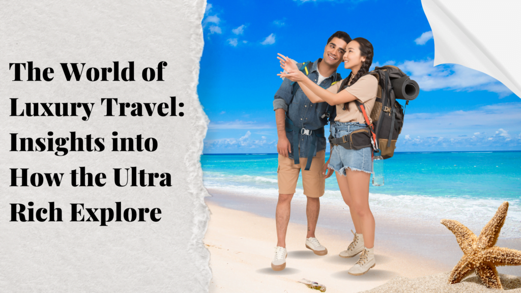 The World of Luxury Travel: Insights into How the Ultra-Rich Explore